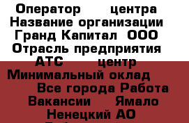 Оператор Call-центра › Название организации ­ Гранд Капитал, ООО › Отрасль предприятия ­ АТС, call-центр › Минимальный оклад ­ 30 000 - Все города Работа » Вакансии   . Ямало-Ненецкий АО,Губкинский г.